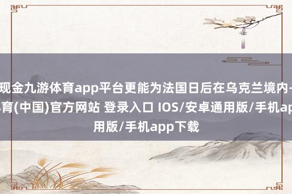现金九游体育app平台更能为法国日后在乌克兰境内-九游体育(中国)官方网站 登录入口 IOS/安卓通用版/手机app下载