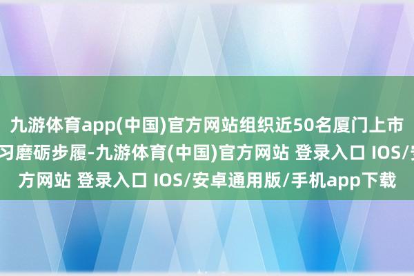 九游体育app(中国)官方网站组织近50名厦门上市公司高管赴苏州开展学习磨砺步履-九游体育(中国)官方网站 登录入口 IOS/安卓通用版/手机app下载