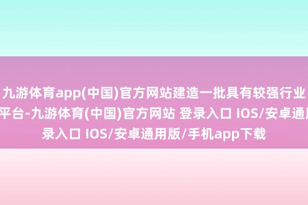 九游体育app(中国)官方网站建造一批具有较强行业带能源的首要中试平台-九游体育(中国)官方网站 登录入口 IOS/安卓通用版/手机app下载