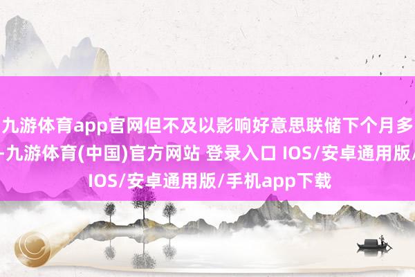 九游体育app官网但不及以影响好意思联储下个月多量预期的降息-九游体育(中国)官方网站 登录入口 IOS/安卓通用版/手机app下载