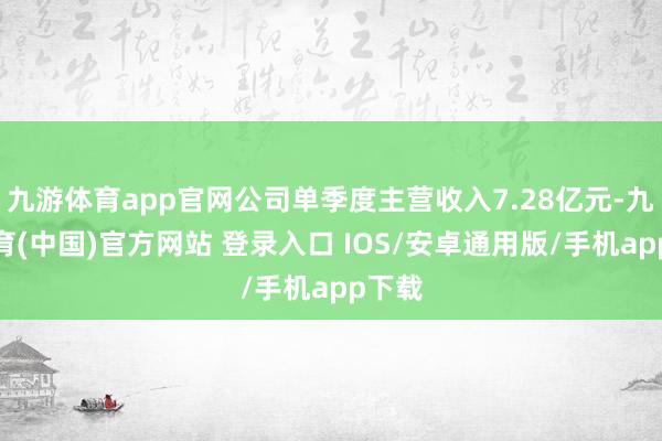 九游体育app官网公司单季度主营收入7.28亿元-九游体育(中国)官方网站 登录入口 IOS/安卓通用版/手机app下载