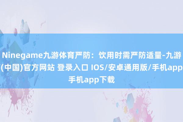 Ninegame九游体育严防：饮用时需严防适量-九游体育(中国)官方网站 登录入口 IOS/安卓通用版/手机app下载