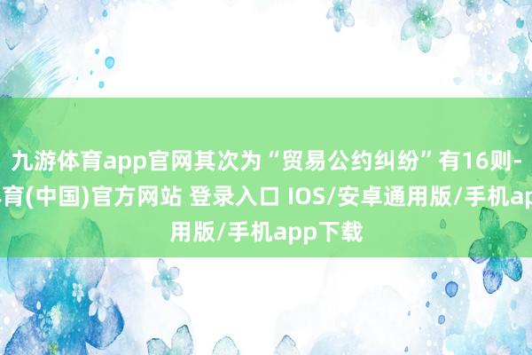九游体育app官网其次为“贸易公约纠纷”有16则-九游体育(中国)官方网站 登录入口 IOS/安卓通用版/手机app下载