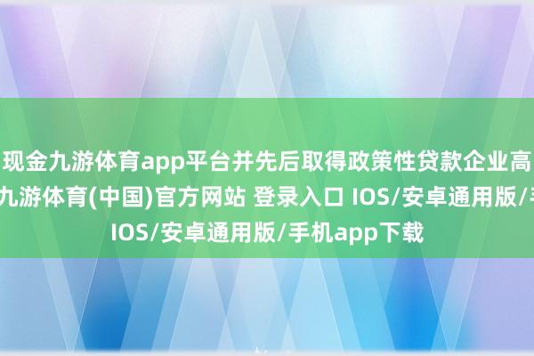 现金九游体育app平台并先后取得政策性贷款企业高效落地扎根-九游体育(中国)官方网站 登录入口 IOS/安卓通用版/手机app下载