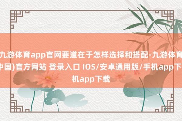 九游体育app官网要道在于怎样选择和搭配-九游体育(中国)官方网站 登录入口 IOS/安卓通用版/手机app下载