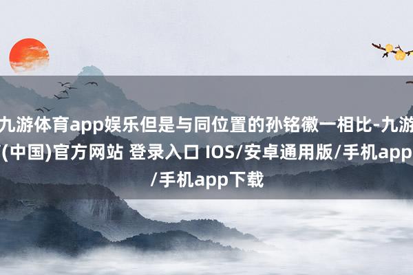 九游体育app娱乐但是与同位置的孙铭徽一相比-九游体育(中国)官方网站 登录入口 IOS/安卓通用版/手机app下载