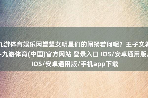九游体育娱乐网望望女明星们的阐扬若何呢？王子文着装一向很斗胆-九游体育(中国)官方网站 登录入口 IOS/安卓通用版/手机app下载