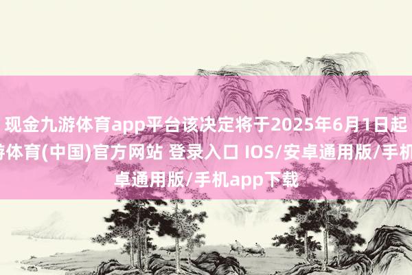 现金九游体育app平台该决定将于2025年6月1日起试验-九游体育(中国)官方网站 登录入口 IOS/安卓通用版/手机app下载