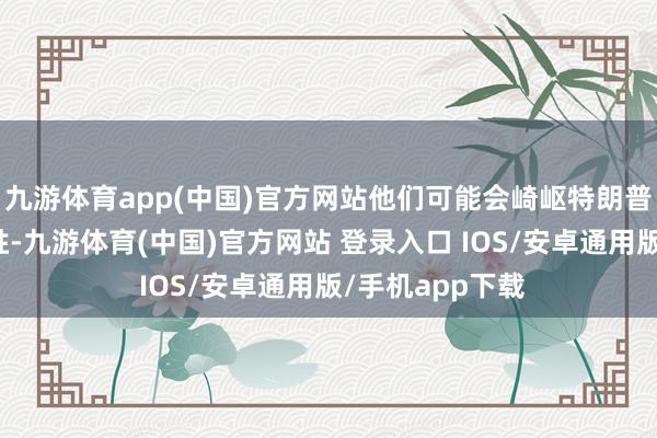 九游体育app(中国)官方网站他们可能会崎岖特朗普总统的选举获胜-九游体育(中国)官方网站 登录入口 IOS/安卓通用版/手机app下载
