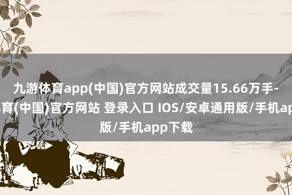 九游体育app(中国)官方网站成交量15.66万手-九游体育(中国)官方网站 登录入口 IOS/安卓通用版/手机app下载