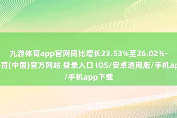 九游体育app官网同比增长23.53%至26.02%-九游体育(中国)官方网站 登录入口 IOS/安卓通用版/手机app下载