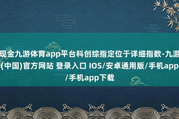 现金九游体育app平台科创综指定位于详细指数-九游体育(中国)官方网站 登录入口 IOS/安卓通用版/手机app下载