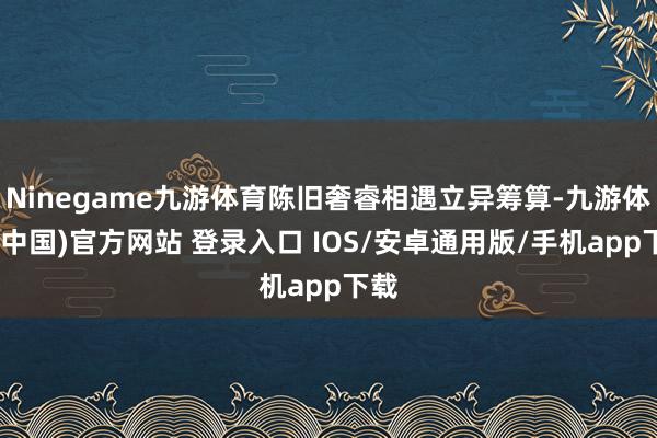 Ninegame九游体育陈旧奢睿相遇立异筹算-九游体育(中国)官方网站 登录入口 IOS/安卓通用版/手机app下载
