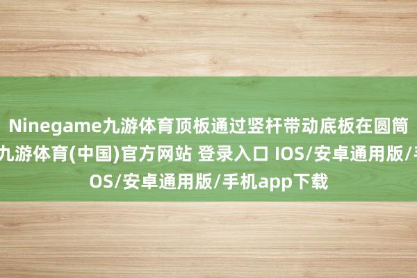 Ninegame九游体育顶板通过竖杆带动底板在圆筒内向下滑动-九游体育(中国)官方网站 登录入口 IOS/安卓通用版/手机app下载