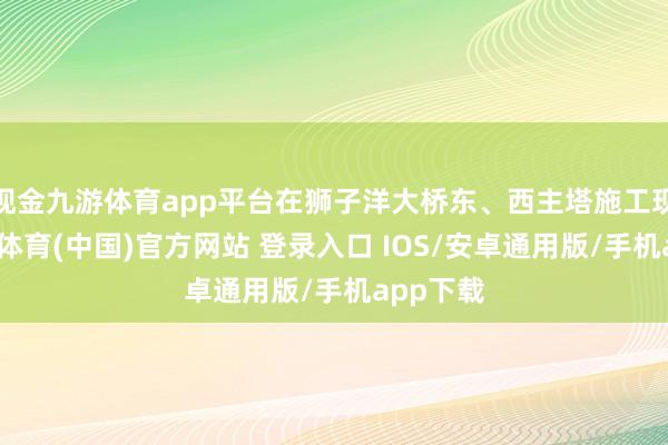 现金九游体育app平台在狮子洋大桥东、西主塔施工现场-九游体育(中国)官方网站 登录入口 IOS/安卓通用版/手机app下载