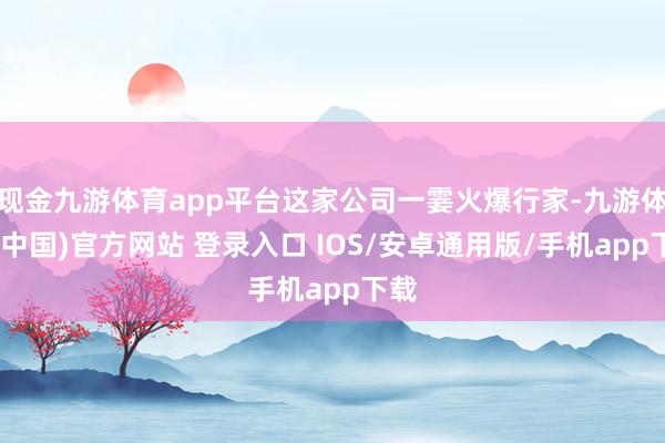 现金九游体育app平台这家公司一霎火爆行家-九游体育(中国)官方网站 登录入口 IOS/安卓通用版/手机app下载