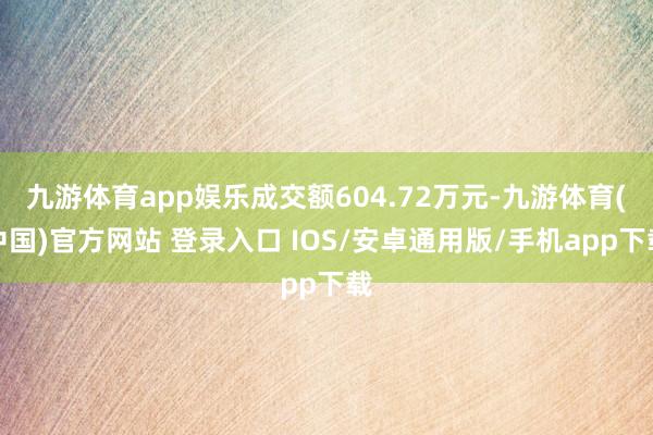 九游体育app娱乐成交额604.72万元-九游体育(中国)官方网站 登录入口 IOS/安卓通用版/手机app下载