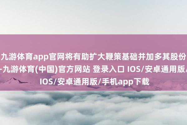 九游体育app官网将有助扩大鞭策基础并加多其股份往复的带领性-九游体育(中国)官方网站 登录入口 IOS/安卓通用版/手机app下载