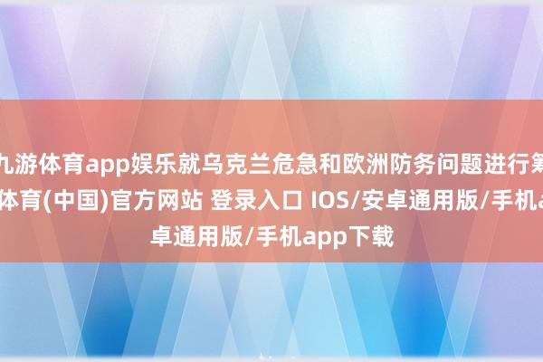 九游体育app娱乐就乌克兰危急和欧洲防务问题进行筹商-九游体育(中国)官方网站 登录入口 IOS/安卓通用版/手机app下载
