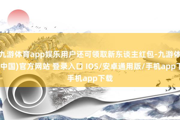 九游体育app娱乐用户还可领取新东谈主红包-九游体育(中国)官方网站 登录入口 IOS/安卓通用版/手机app下载