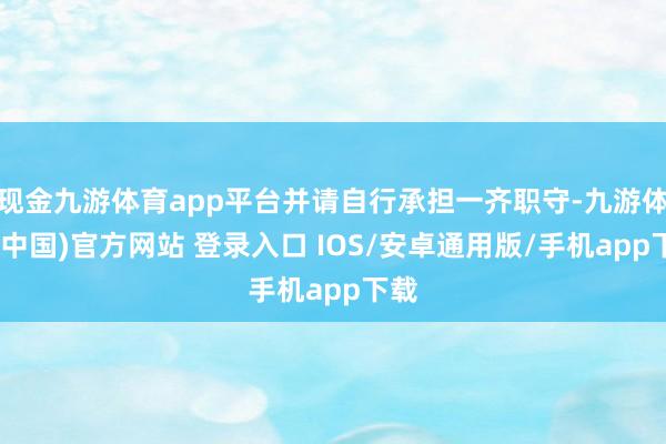 现金九游体育app平台并请自行承担一齐职守-九游体育(中国)官方网站 登录入口 IOS/安卓通用版/手机app下载