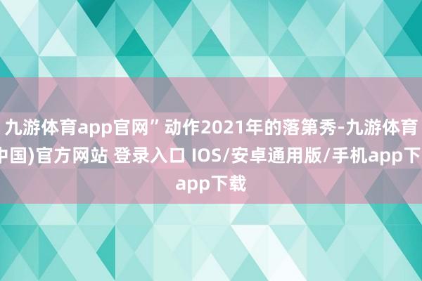 九游体育app官网”动作2021年的落第秀-九游体育(中国)官方网站 登录入口 IOS/安卓通用版/手机app下载