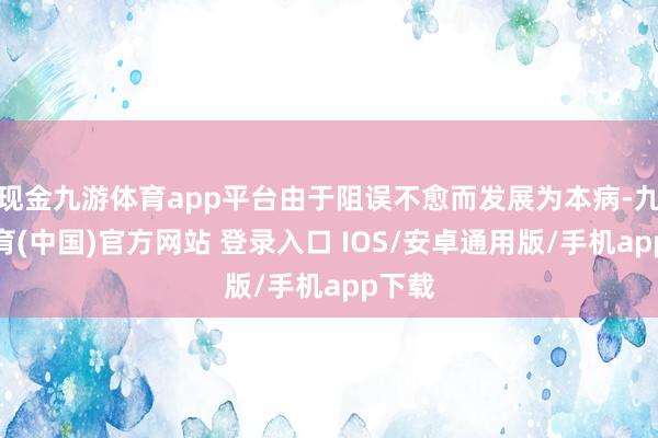 现金九游体育app平台由于阻误不愈而发展为本病-九游体育(中国)官方网站 登录入口 IOS/安卓通用版/手机app下载