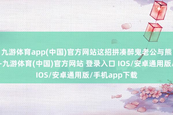 九游体育app(中国)官方网站这招拼凑醉鬼老公与熊孩子照实管用-九游体育(中国)官方网站 登录入口 IOS/安卓通用版/手机app下载