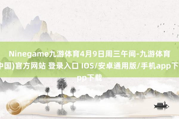 Ninegame九游体育　　4月9日周三午间-九游体育(中国)官方网站 登录入口 IOS/安卓通用版/手机app下载