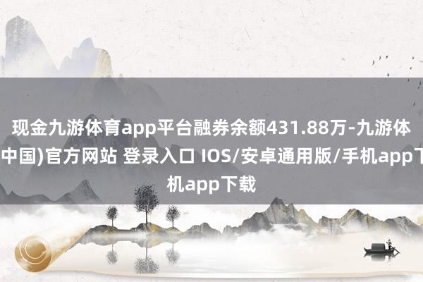 现金九游体育app平台融券余额431.88万-九游体育(中国)官方网站 登录入口 IOS/安卓通用版/手机app下载