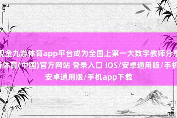 现金九游体育app平台成为全国上第一大数字教师分享平台-九游体育(中国)官方网站 登录入口 IOS/安卓通用版/手机app下载