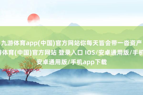九游体育app(中国)官方网站你每天皆会带一沓资产回家-九游体育(中国)官方网站 登录入口 IOS/安卓通用版/手机app下载