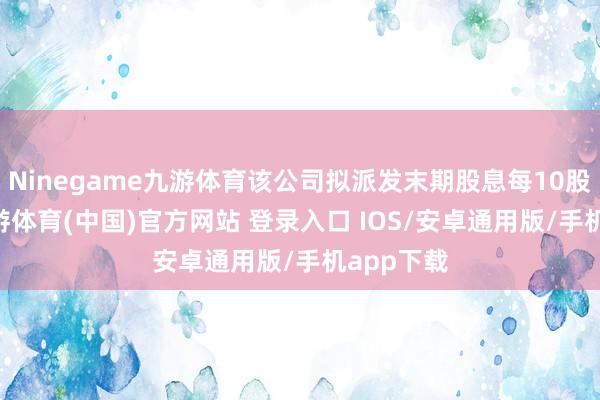 Ninegame九游体育该公司拟派发末期股息每10股11元-九游体育(中国)官方网站 登录入口 IOS/安卓通用版/手机app下载