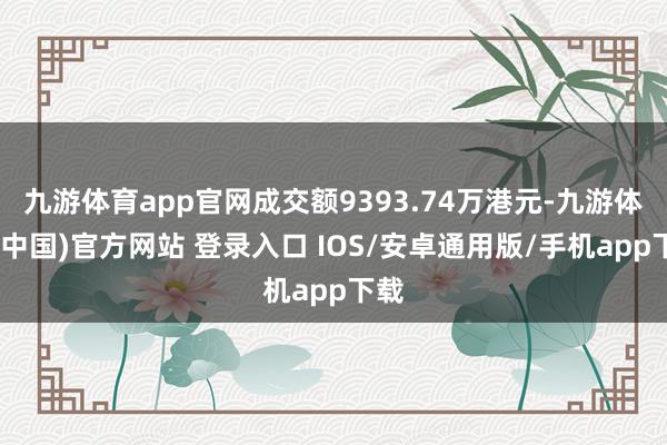 九游体育app官网成交额9393.74万港元-九游体育(中国)官方网站 登录入口 IOS/安卓通用版/手机app下载