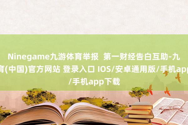 Ninegame九游体育举报  第一财经告白互助-九游体育(中国)官方网站 登录入口 IOS/安卓通用版/手机app下载