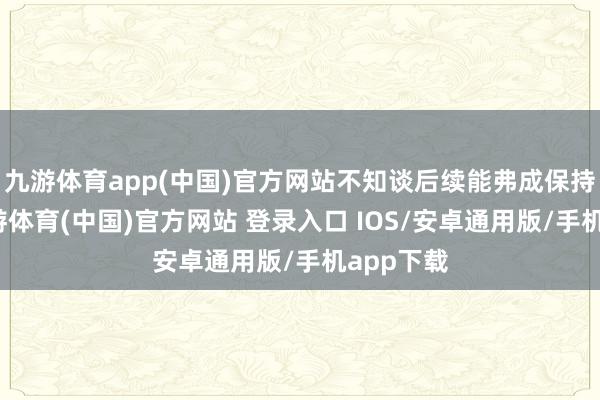 九游体育app(中国)官方网站不知谈后续能弗成保持水准-九游体育(中国)官方网站 登录入口 IOS/安卓通用版/手机app下载