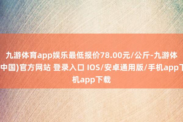 九游体育app娱乐最低报价78.00元/公斤-九游体育(中国)官方网站 登录入口 IOS/安卓通用版/手机app下载