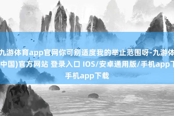 九游体育app官网你可别适度我的举止范围呀-九游体育(中国)官方网站 登录入口 IOS/安卓通用版/手机app下载