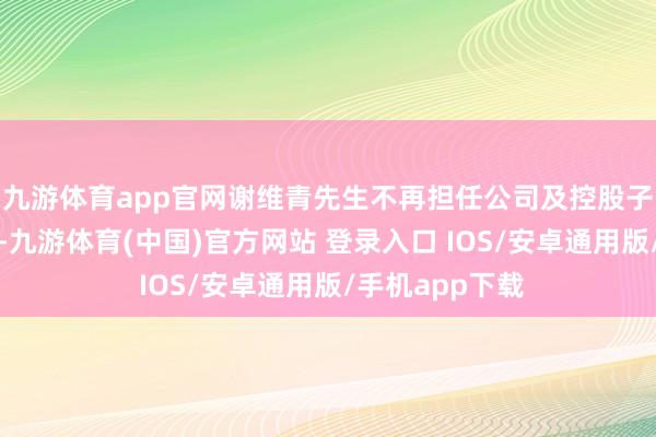 九游体育app官网谢维青先生不再担任公司及控股子公司任何职务-九游体育(中国)官方网站 登录入口 IOS/安卓通用版/手机app下载