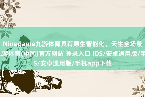 Ninegame九游体育具有原生智能化、天生全场景、高性能-九游体育(中国)官方网站 登录入口 IOS/安卓通用版/手机app下载