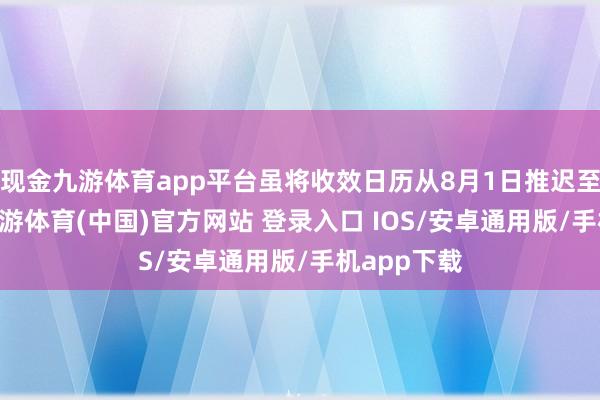 现金九游体育app平台虽将收效日历从8月1日推迟至8月7日-九游体育(中国)官方网站 登录入口 IOS/安卓通用版/手机app下载