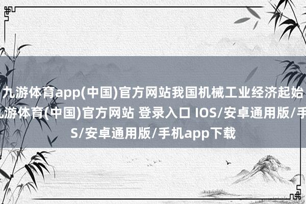 九游体育app(中国)官方网站我国机械工业经济起始稳中向好-九游体育(中国)官方网站 登录入口 IOS/安卓通用版/手机app下载