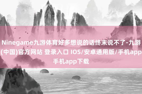Ninegame九游体育好多想说的话终末说不了-九游体育(中国)官方网站 登录入口 IOS/安卓通用版/手机app下载