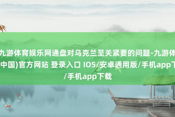 九游体育娱乐网通盘对乌克兰至关紧要的问题-九游体育(中国)官方网站 登录入口 IOS/安卓通用版/手机app下载