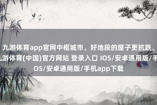 九游体育app官网中枢城市、好地段的屋子更抗跌、也更保值-九游体育(中国)官方网站 登录入口 IOS/安卓通用版/手机app下载