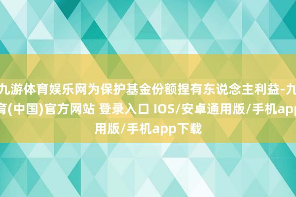 九游体育娱乐网为保护基金份额捏有东说念主利益-九游体育(中国)官方网站 登录入口 IOS/安卓通用版/手机app下载
