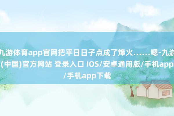 九游体育app官网把平日日子点成了烽火……嗯-九游体育(中国)官方网站 登录入口 IOS/安卓通用版/手机app下载