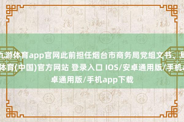 九游体育app官网此前担任烟台市商务局党组文书、局长-九游体育(中国)官方网站 登录入口 IOS/安卓通用版/手机app下载