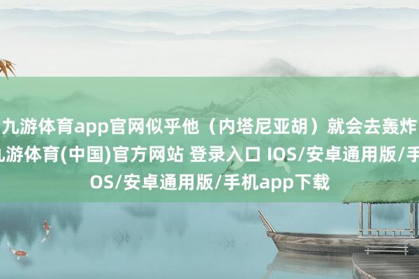 九游体育app官网似乎他（内塔尼亚胡）就会去轰炸某东谈主-九游体育(中国)官方网站 登录入口 IOS/安卓通用版/手机app下载
