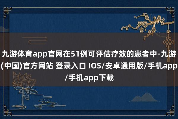 九游体育app官网在51例可评估疗效的患者中-九游体育(中国)官方网站 登录入口 IOS/安卓通用版/手机app下载